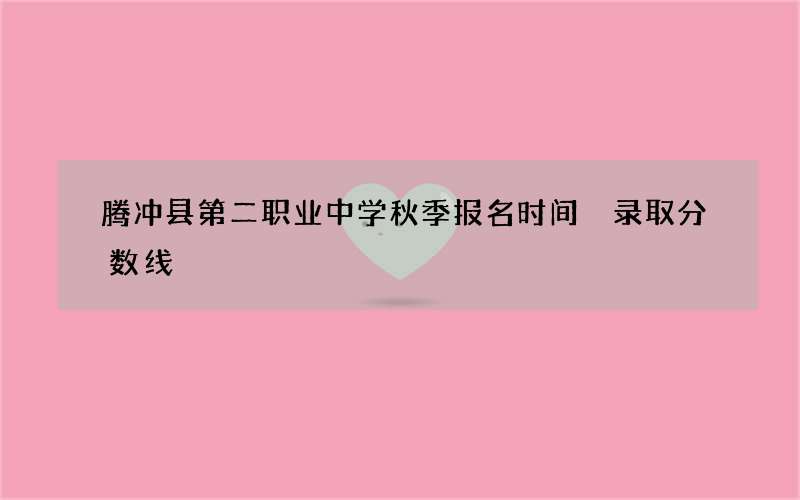 腾冲县第二职业中学秋季报名时间 录取分数线